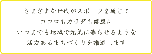 さまざまな世代がスポーツを通じて　ココロもカラダも健康に　いつまでも地域で元気に暮せるような　活力あるまちづくりを推進します